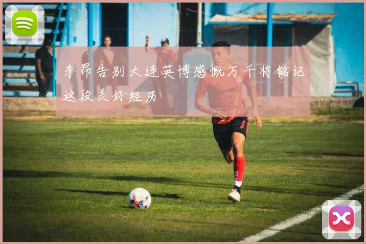 李昂告别大连英博感慨万千将铭记这段美好经历