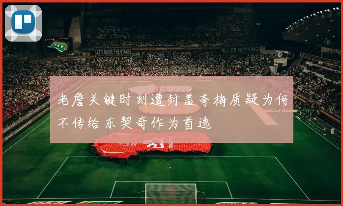 老詹关键时刻遭封盖夸梅质疑为何不传给东契奇作为首选
