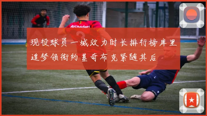 现役球员一城效力时长排行榜库里追梦领衔约基奇布克紧随其后