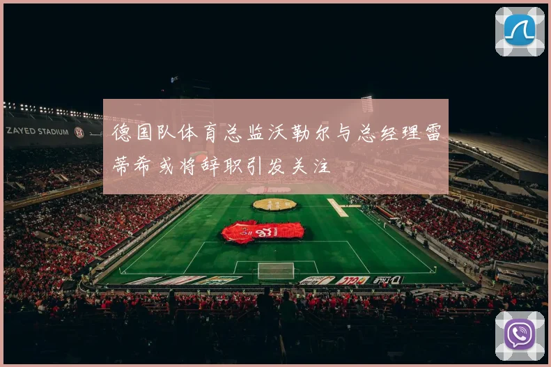 德国队体育总监沃勒尔与总经理雷蒂希或将辞职引发关注