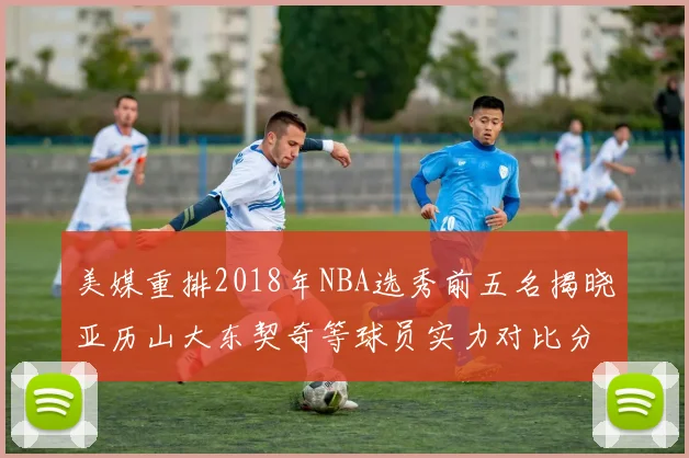 美媒重排2018年NBA选秀前五名揭晓亚历山大东契奇等球员实力对比分析