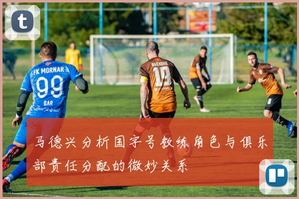 马德兴分析国字号教练角色与俱乐部责任分配的微妙关系