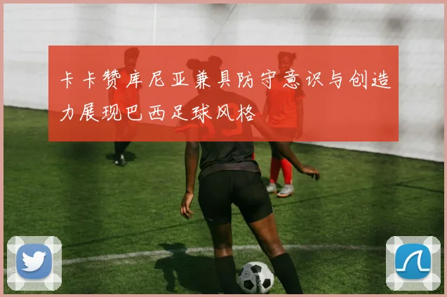 卡卡赞库尼亚兼具防守意识与创造力展现巴西足球风格