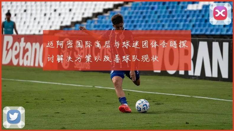 迈阿密国际高层与球迷团体会晤探讨解决方案以改善球队现状
