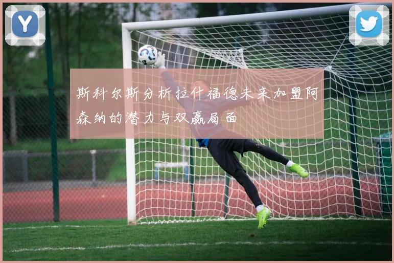 斯科尔斯分析拉什福德未来加盟阿森纳的潜力与双赢局面