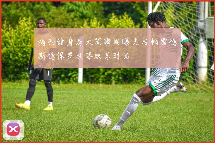 梅西健身房大笑瞬间曝光与帕雷德斯德保罗共享欢乐时光