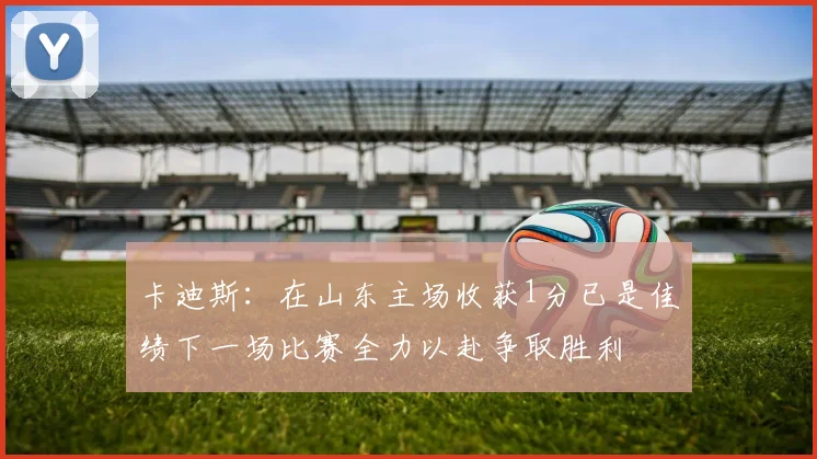 卡迪斯：在山东主场收获1分已是佳绩下一场比赛全力以赴争取胜利