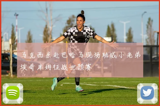 马克西亲赴巴哈马现场助威小老弟埃奇库姆征战世预赛