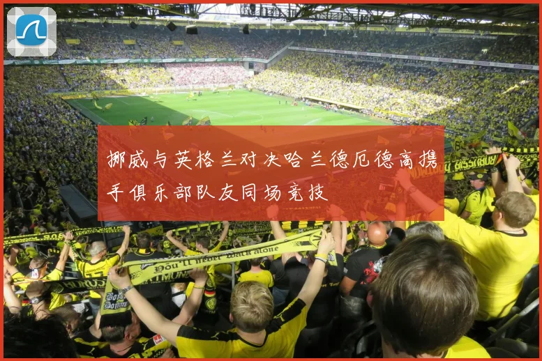挪威与英格兰对决哈兰德厄德高携手俱乐部队友同场竞技