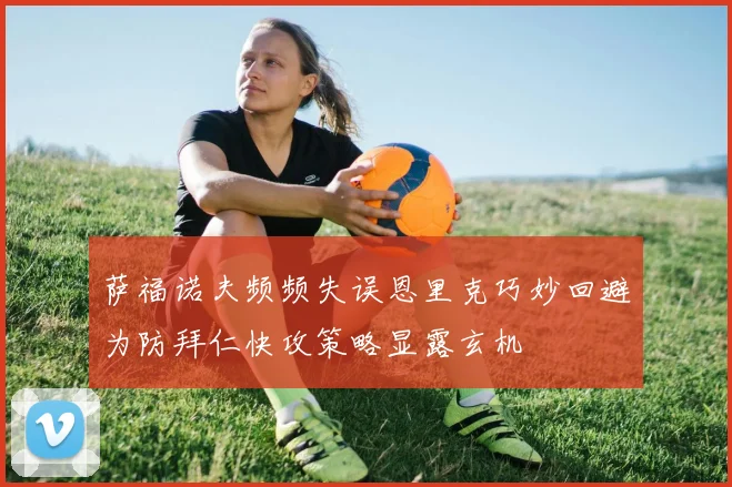萨福诺夫频频失误恩里克巧妙回避为防拜仁快攻策略显露玄机