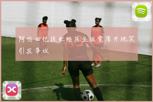 阿伦回忆技犯经历坐板凳席开玩笑引发争议